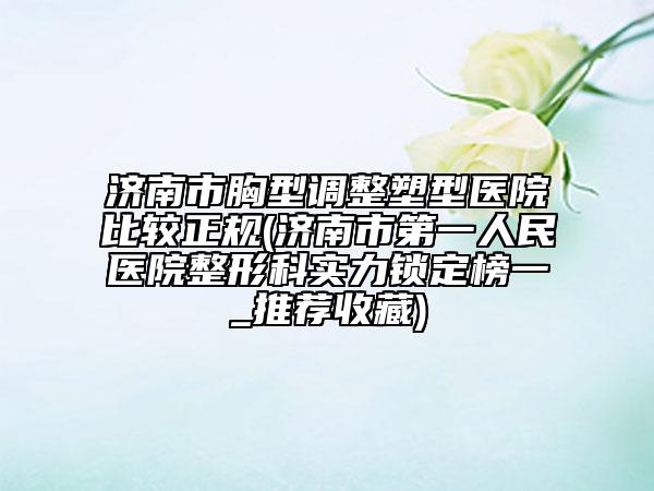 濟(jì)南市胸型調(diào)整塑型醫(yī)院比較正規(guī)(濟(jì)南市第一人民醫(yī)院整形科實力鎖定榜一_推薦收藏)
