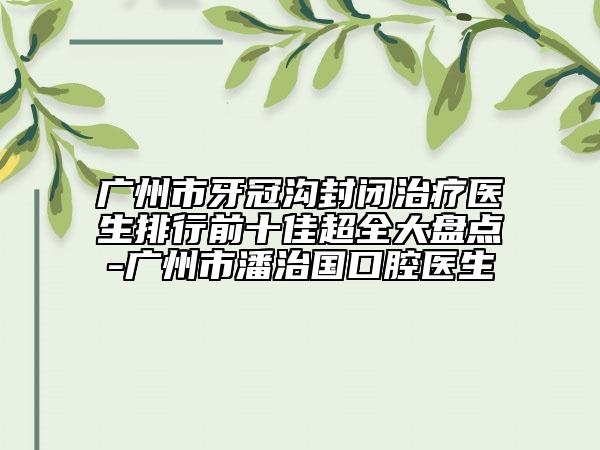 廣州市牙冠溝封閉治療醫(yī)生排行前十佳超全大盤(pán)點(diǎn)-廣州市潘治國(guó)口腔醫(yī)生
