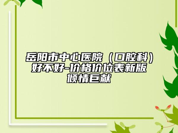 岳陽市中心醫(yī)院（口腔科）好不好-價(jià)格價(jià)位表新版傾情巨獻(xiàn)