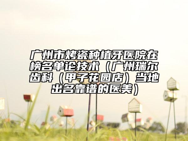 廣州市烤瓷種植牙醫(yī)院在榜名單論技術(shù)（廣州瑞爾齒科（甲子花園店）當(dāng)?shù)爻雒孔V的醫(yī)美）
