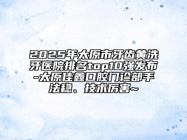2025年太原市牙齒黃洗牙醫(yī)院排名top10強發(fā)布-太原佳鑫口腔門診部手法穩(wěn)、技術(shù)厲害~
