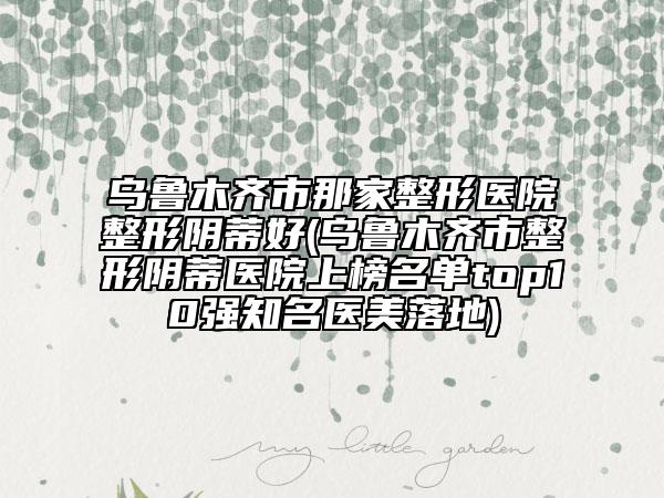 烏魯木齊市那家整形醫(yī)院整形陰蒂好(烏魯木齊市整形陰蒂醫(yī)院上榜名單top10強(qiáng)知名醫(yī)美落地)