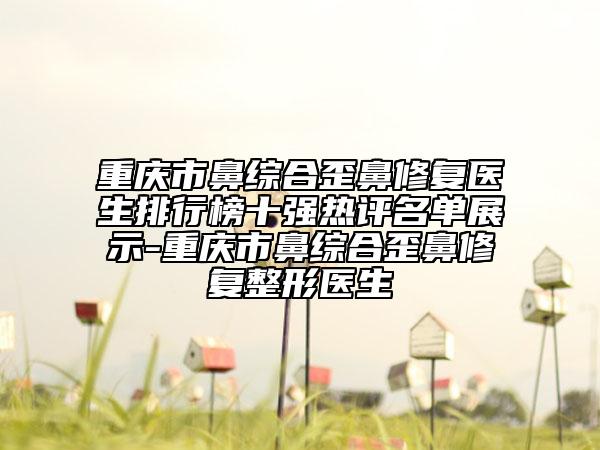 重慶市鼻綜合歪鼻修復(fù)醫(yī)生排行榜十強(qiáng)熱評名單展示-重慶市鼻綜合歪鼻修復(fù)整形醫(yī)生