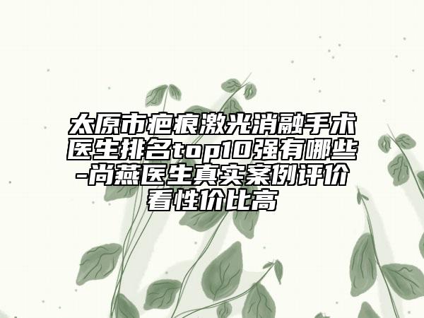 太原市疤痕激光消融手術(shù)醫(yī)生排名top10強(qiáng)有哪些-尚燕醫(yī)生真實(shí)案例評價(jià)看性價(jià)比高
