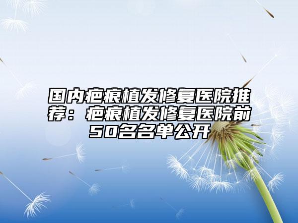 國(guó)內(nèi)疤痕植發(fā)修復(fù)醫(yī)院推薦：疤痕植發(fā)修復(fù)醫(yī)院前50名名單公開(kāi)