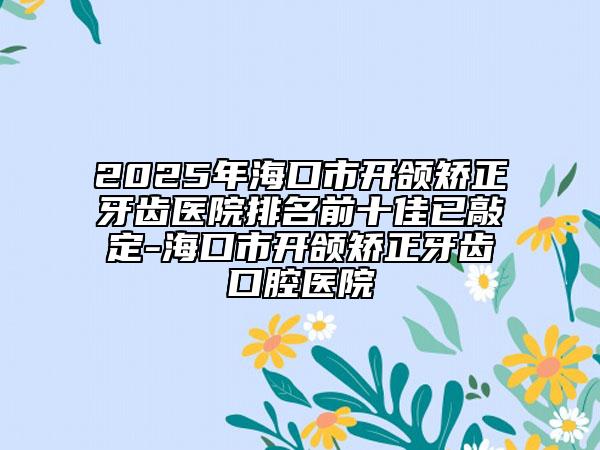 2025年?？谑虚_頜矯正牙齒醫(yī)院排名前十佳已敲定-?？谑虚_頜矯正牙齒口腔醫(yī)院