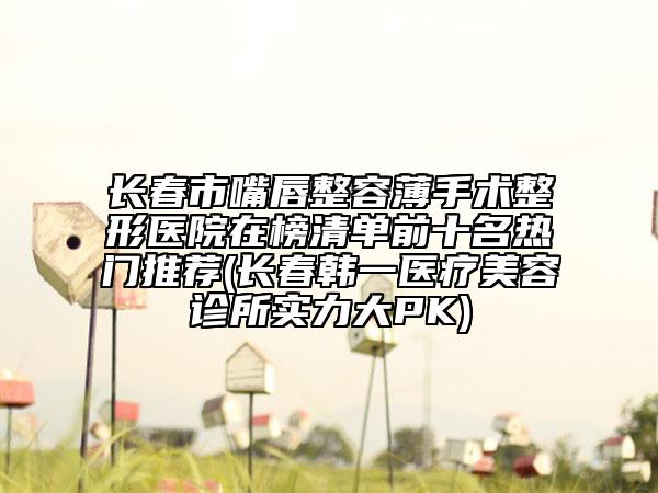 長春市嘴唇整容薄手術(shù)整形醫(yī)院在榜清單前十名熱門推薦(長春韓一醫(yī)療美容診所實力大PK)
