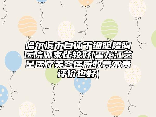 哈爾濱市自體干細(xì)胞隆胸醫(yī)院哪家比較好(黑龍江藝星醫(yī)療美容醫(yī)院收費(fèi)不貴評價(jià)也好)