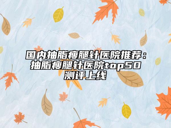 國(guó)內(nèi)抽脂瘦腿針醫(yī)院推薦：抽脂瘦腿針醫(yī)院top50測(cè)評(píng)上線