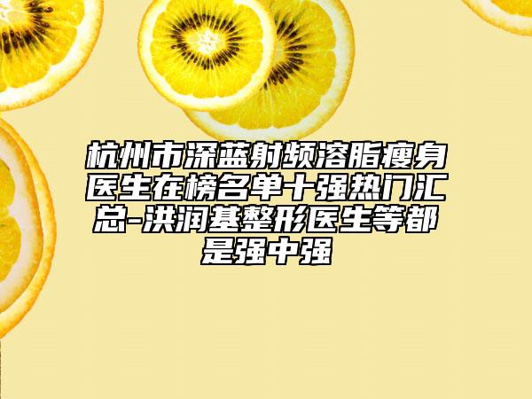 杭州市深藍射頻溶脂瘦身醫(yī)生在榜名單十強熱門匯總-洪潤基整形醫(yī)生等都是強中強