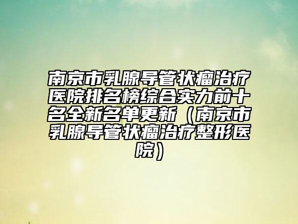 南京市乳腺導(dǎo)管狀瘤治療醫(yī)院排名榜綜合實力前十名全新名單更新（南京市乳腺導(dǎo)管狀瘤治療整形醫(yī)院）