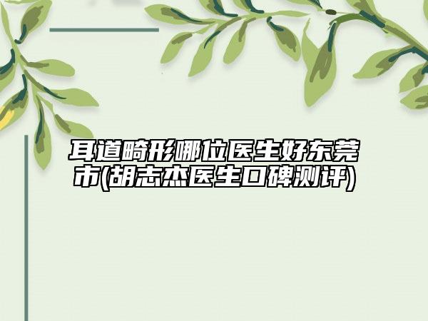耳道畸形哪位醫(yī)生好東莞市(胡志杰醫(yī)生口碑測評)