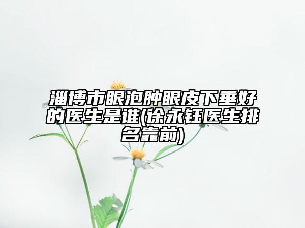 淄博市眼泡腫眼皮下垂好的醫(yī)生是誰(shuí)(徐永鈺醫(yī)生排名靠前)