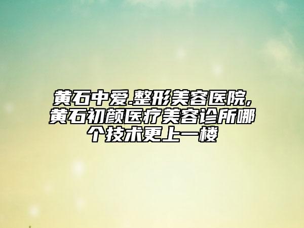 黃石中愛(ài).整形美容醫(yī)院,黃石初顏醫(yī)療美容診所哪個(gè)技術(shù)更上一樓
