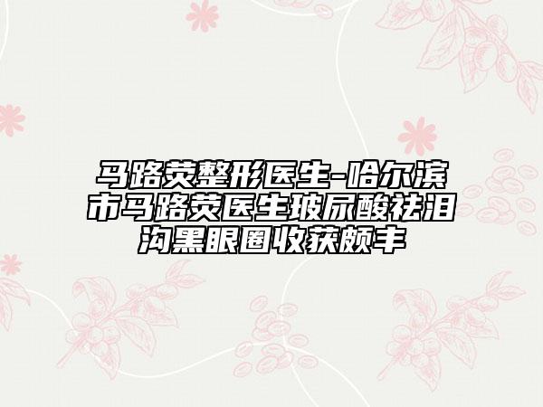 馬路熒整形醫(yī)生-哈爾濱市馬路熒醫(yī)生玻尿酸祛淚溝黑眼圈收獲頗豐