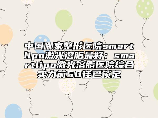 中國哪家整形醫(yī)院smartlipo激光溶脂最好：smartlipo激光溶脂醫(yī)院綜合實(shí)力前50佳已鎖定