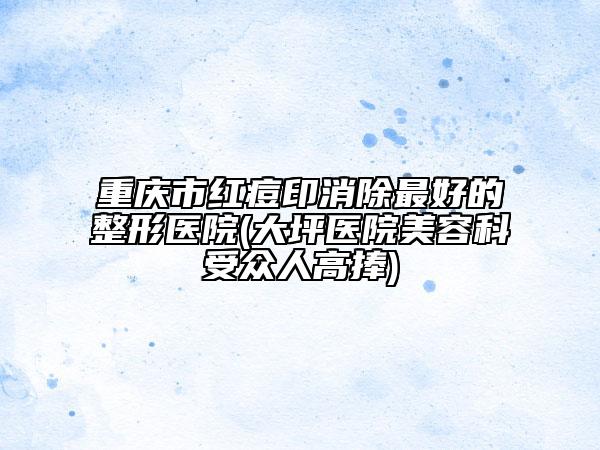 重慶市紅痘印消除最好的整形醫(yī)院(大坪醫(yī)院美容科受眾人高捧)