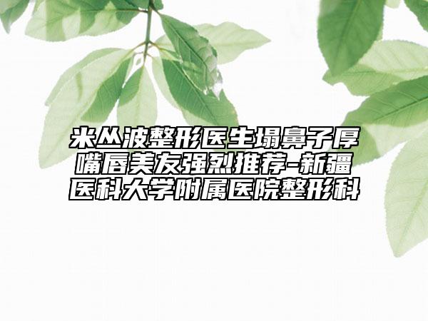 米叢波整形醫(yī)生塌鼻子厚嘴唇美友強(qiáng)烈推薦-新疆醫(yī)科大學(xué)附屬醫(yī)院整形科