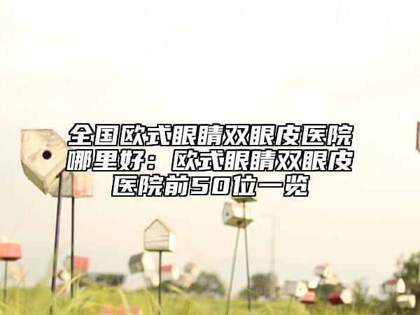 全國歐式眼睛雙眼皮醫(yī)院哪里好：歐式眼睛雙眼皮醫(yī)院前50位一覽
