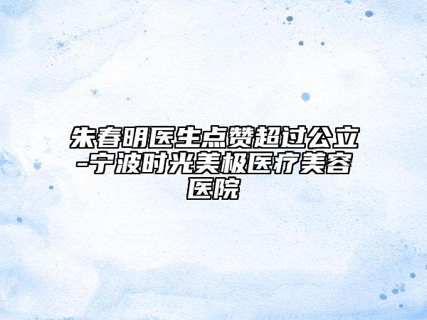 朱春明醫(yī)生點贊超過公立-寧波時光美極醫(yī)療美容醫(yī)院
