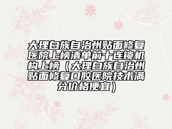 大理白族自治州貼面修復(fù)醫(yī)院上榜清單前十連鎖機構(gòu)上榜（大理白族自治州貼面修復(fù)口腔醫(yī)院技術(shù)滿分價格便宜）