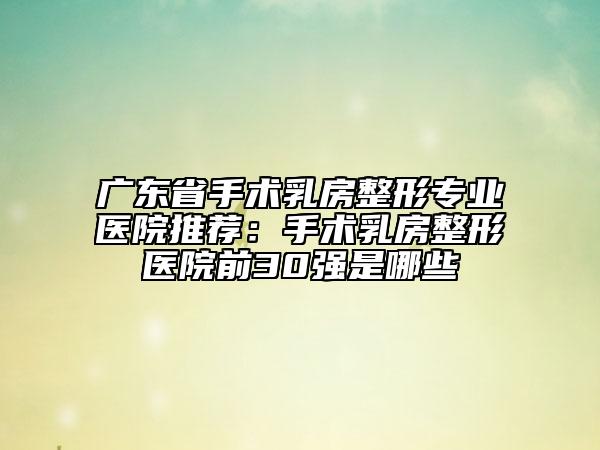 廣東省手術(shù)乳房整形專業(yè)醫(yī)院推薦：手術(shù)乳房整形醫(yī)院前30強(qiáng)是哪些
