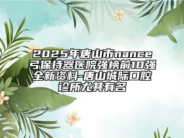 2025年唐山市nance弓保持器醫(yī)院強榜前10強全新資料-唐山城際口腔診所尤其有名