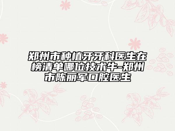 鄭州市種植牙牙科醫(yī)生在榜清單哪位技術牛-鄭州市陳麗軍口腔醫(yī)生