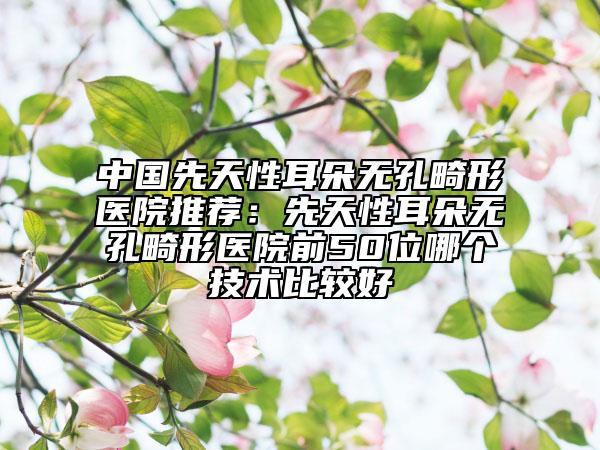 中國先天性耳朵無孔畸形醫(yī)院推薦：先天性耳朵無孔畸形醫(yī)院前50位哪個技術(shù)比較好