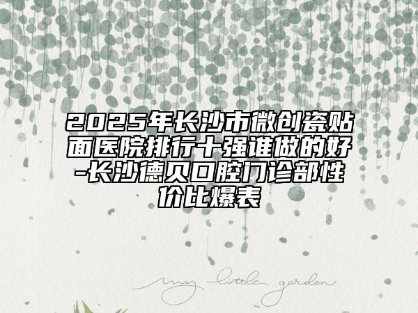 2025年長沙市微創(chuàng)瓷貼面醫(yī)院排行十強誰做的好-長沙德貝口腔門診部性價比爆表