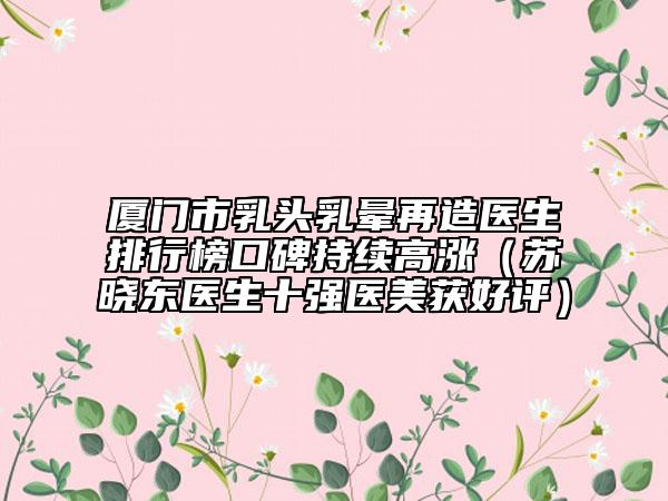廈門市乳頭乳暈再造醫(yī)生排行榜口碑持續(xù)高漲（蘇曉東醫(yī)生十強醫(yī)美獲好評）