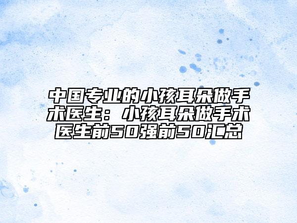中國(guó)專業(yè)的小孩耳朵做手術(shù)醫(yī)生：小孩耳朵做手術(shù)醫(yī)生前50強(qiáng)前50匯總