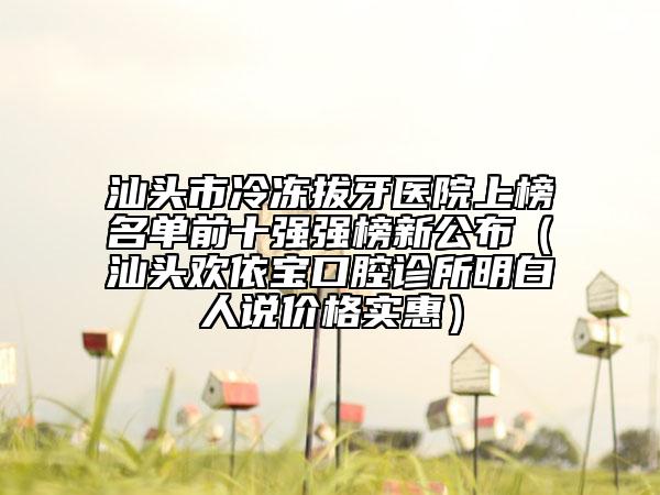 汕頭市冷凍拔牙醫(yī)院上榜名單前十強(qiáng)強(qiáng)榜新公布（汕頭歡依寶口腔診所明白人說價格實惠）