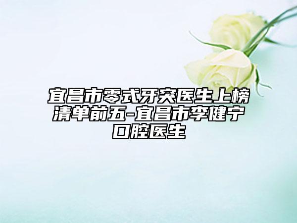宜昌市零式牙突醫(yī)生上榜清單前五-宜昌市李健寧口腔醫(yī)生
