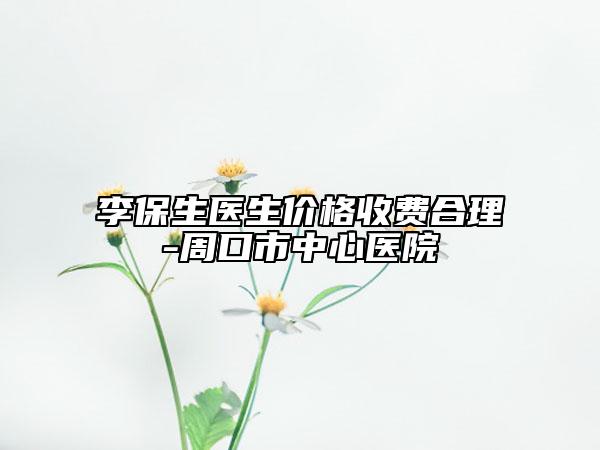 李保生醫(yī)生價(jià)格收費(fèi)合理-周口市中心醫(yī)院