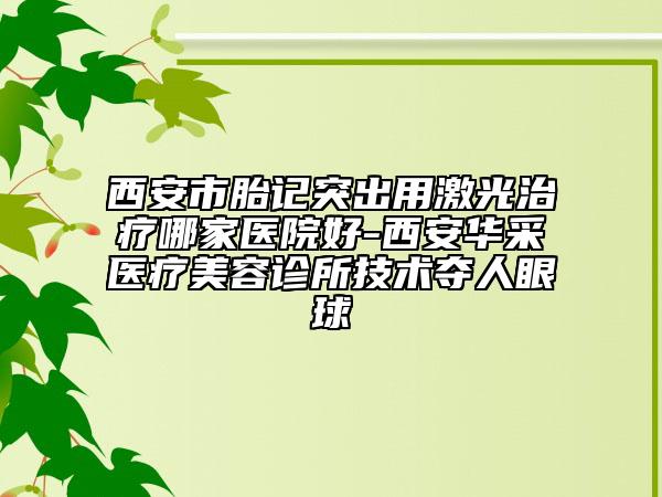 西安市胎記突出用激光治療哪家醫(yī)院好-西安華采醫(yī)療美容診所技術奪人眼球