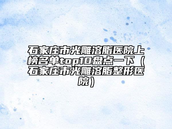 石家莊市光雕溶脂醫(yī)院上榜名單top10盤點(diǎn)一下（石家莊市光雕溶脂整形醫(yī)院）