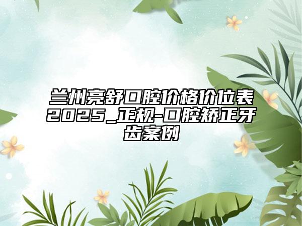 蘭州亮舒口腔價(jià)格價(jià)位表2025_正規(guī)-口腔矯正牙齒案例