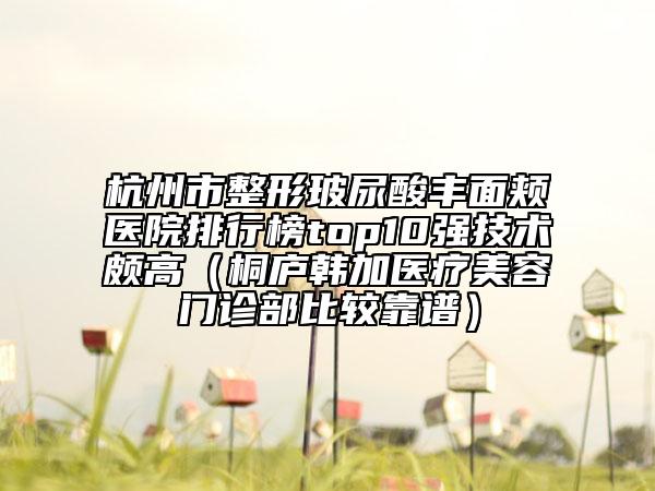 杭州市整形玻尿酸豐面頰醫(yī)院排行榜top10強(qiáng)技術(shù)頗高（桐廬韓加醫(yī)療美容門診部比較靠譜）