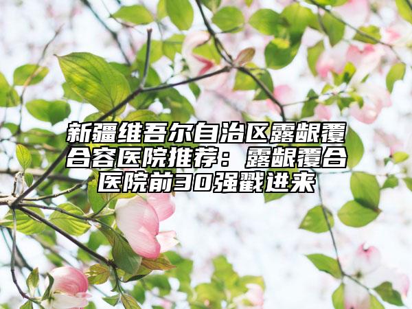 新疆維吾爾自治區(qū)露齦覆合容醫(yī)院推薦：露齦覆合醫(yī)院前30強戳進來