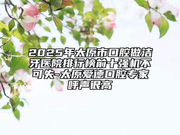 2025年太原市口腔做潔牙醫(yī)院排行榜前十強(qiáng)機(jī)不可失-太原愛德口腔專家呼聲很高