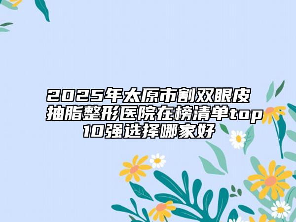 2025年太原市割雙眼皮抽脂整形醫(yī)院在榜清單top10強(qiáng)選擇哪家好