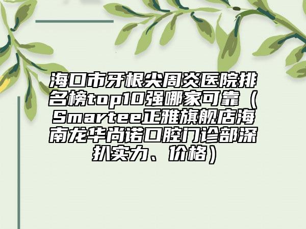 海口市牙根尖周炎醫(yī)院排名榜top10強哪家可靠（Smartee正雅旗艦店海南龍華尚諾口腔門診部深扒實力、價格）