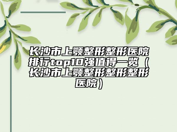 長沙市上顎整形整形醫(yī)院排行top10強值得一覽（長沙市上顎整形整形整形醫(yī)院）