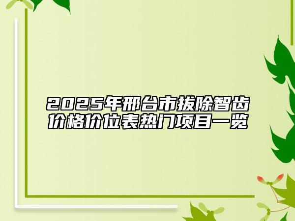 2025年邢臺(tái)市拔除智齒價(jià)格價(jià)位表熱門項(xiàng)目一覽