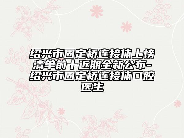 紹興市固定橋連接體上榜清單前十近期全新公布-紹興市固定橋連接體口腔醫(yī)生