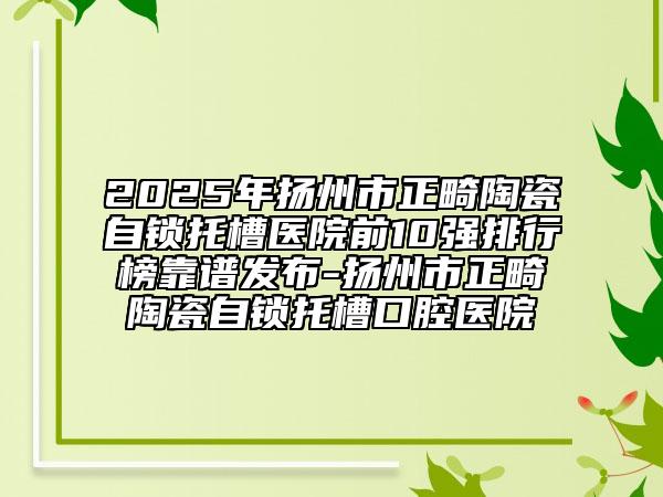 2025年揚州市正畸陶瓷自鎖托槽醫(yī)院前10強排行榜靠譜發(fā)布-揚州市正畸陶瓷自鎖托槽口腔醫(yī)院