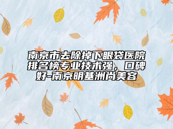 南京市去除掉下眼袋醫(yī)院排名榜專(zhuān)業(yè)技術(shù)強(qiáng)，口碑好-南京明基洲尚美容