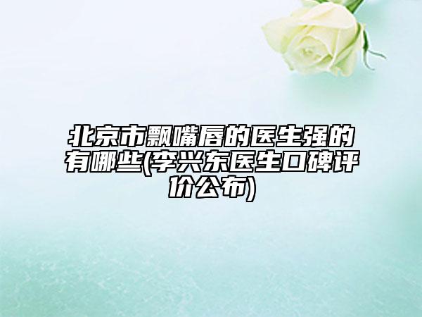 北京市飄嘴唇的醫(yī)生強的有哪些(李興東醫(yī)生口碑評價公布)