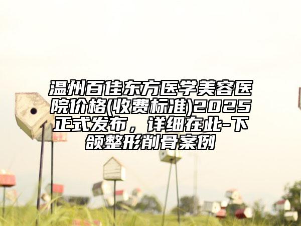 溫州百佳東方醫(yī)學(xué)美容醫(yī)院價(jià)格(收費(fèi)標(biāo)準(zhǔn))2025正式發(fā)布，詳細(xì)在此-下頜整形削骨案例